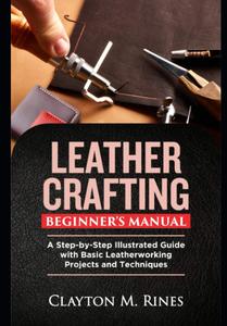 Leather Crafting Beginner's Manual A Step–by–Step Illustrated Guide with Basic Leatherworking Projects and Techniques