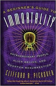 A Beginner’s Guide to Immortality Extraordinary People, Alien Brains, and Quantum Resurrection