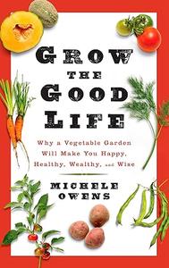 Grow the Good Life Why a Vegetable Garden Will Make You Happy, Healthy, Wealthy, and Wise