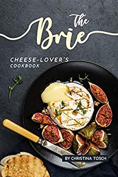 The Brie Cheese-Lover's Cookbook: Cooking, Grilling Baking with Brie: 40 Best Brie Recipes