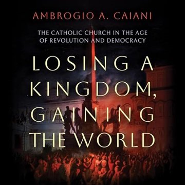 Losing a Kingdom, Gaining the World: The Catholic Church in the Age of Revolution and Democracy [...