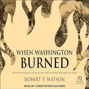 When Washington Burned: The British Invasion of the Capital and a Nation's Rise from the Ashes [A...