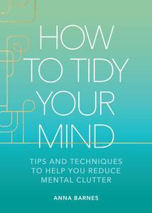 How to Tidy Your Mind Tips and Techniques to Help You Reduce Mental Clutter