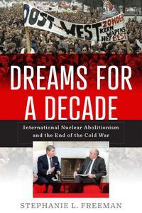 Dreams for a Decade International Nuclear Abolitionism and the End of the Cold War (Power, Politics, and the World)