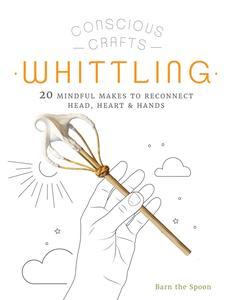Conscious Crafts Whittling 20 mindful makes to reconnect head, heart & hands