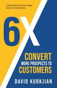 6X – Convert More Prospects to Customers A Road Map for Early–Stage Sales Conversations