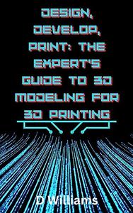 Design, Develop, Print The Expert’s Guide to 3D Modeling for 3D Printing 3D Model like a Pro