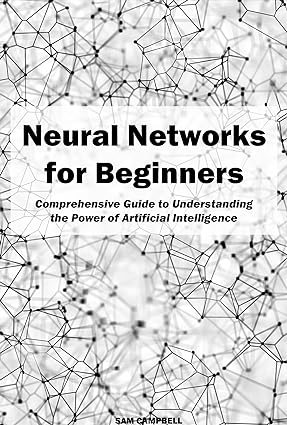 Neural Networks for Beginners: Comprehensive Guide to Understanding the Power of Artificial Intelligence
