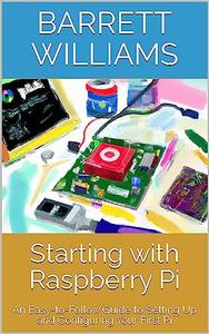Starting with Raspberry Pi An Easy–to–Follow Guide to Setting Up and Configuring Your First Pi