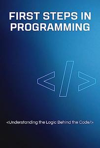 First Steps in Programming Understanding the Logic Behind the Code