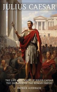 Julius Caesar The Life and Death of Julius Caesar the Dictator of the Roman Empire