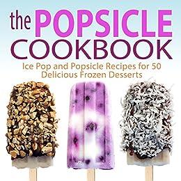 The Popsicle Cookbook Easy and Unique Popsicle Recipes for 50 Delicious Frozen Desserts