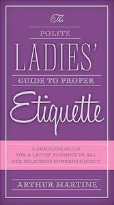 The Polite Ladies' Guide to Proper Etiquette A Complete Guide for a Ladys Conduct in All Her Relations Towards Society