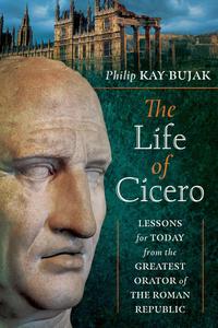 The Life of Cicero Lessons for Today from the Greatest Orator of the Roman Republic