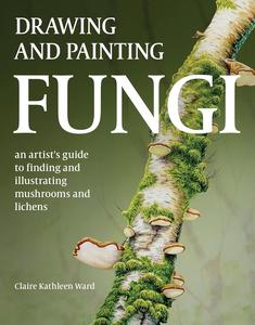 Drawing and Painting Fungi An Artists Guide to Finding and Illustrating Mushrooms and Lichens