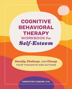 Cognitive Behavioral Therapy Workbook for Self-Esteem Identify, Challenge, and Change Your Thoughts and Actions