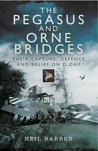 The Pegasus and Orne Bridges Their Capture, Defence and Relief on D–Day