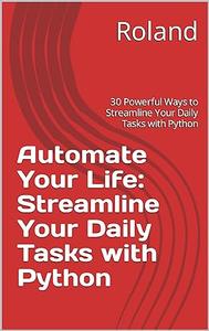 Automate Your Life Streamline Your Daily Tasks with Python 30 Powerful Ways to Streamline Your Daily Tasks with Python