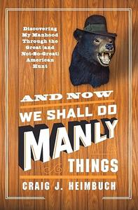 And Now We Shall Do Manly Things Discovering My Manhood Through the Great (and Not–So–Great) American Hunt