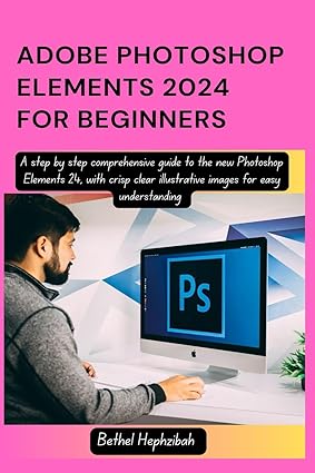 ADOBE PHOTOSHOP ELEMENTS 2024 FOR BEGINNERS: A step by step comprehensive guide to the new Photoshop Elements 24