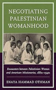 Negotiating Palestinian Womanhood Encounters between Palestinian Women and American Missionaries, 1880s-1940s