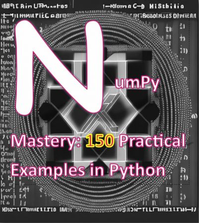 NumPy Mastery 150 Practical Examples in Python: A Comprehensive Guide to Mastering NumPy for Data Science