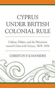 Cyprus under British Colonial Rule Culture, Politics, and the Movement toward Union with Greece, 1878–1954