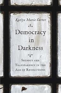 Democracy in Darkness Secrecy and Transparency in the Age of Revolutions