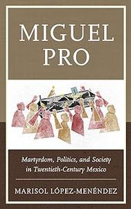 Miguel Pro Martyrdom, Politics, and Society in Twentieth–Century Mexico