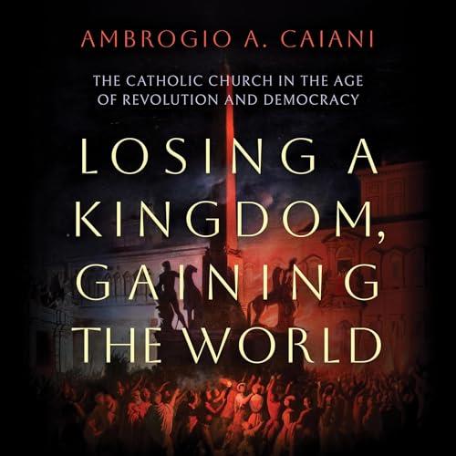 Losing a Kingdom, Gaining the World The Catholic Church in the Age of Revolution and Democracy [Audiobook]