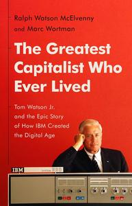 The Greatest Capitalist Who Ever Lived Tom Watson Jr. and the Epic Story of How IBM Created the Digital Age
