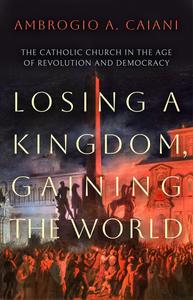 Losing a Kingdom, Gaining the World The Catholic Church in the Age of Revolution and Democracy