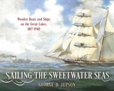 Sailing the Sweetwater Seas Wooden Boats and Ships on the Great Lakes, 1817-1940