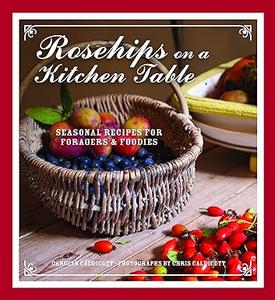 Rosehips on a Kitchen Table Seasonal Recipes for Foragers and Foodies