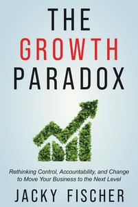 The Growth Paradox Rethinking Control, Accountability, and Change to Move Your Business to the Next Level
