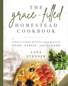 The Grace-Filled Homestead Cookbook Garden-Fresh Recipes Celebrating Food, Family, and the Farm