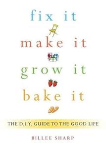 Fix It, Make It, Grow It, Bake It The D.I.Y. Guide to the Good Life