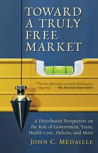 Toward a Truly Free Market A Distributist Perspective on the Role of Government, Taxes, Health Care, Deficits, and More