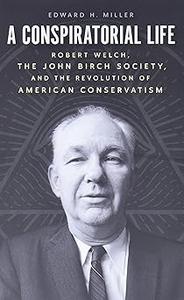 A Conspiratorial Life Robert Welch, the John Birch Society, and the Revolution of American Conservatism