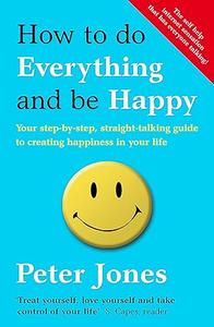 How to Do Everything and Be Happy Your Step-by-Step, Straight-Talking Guide to Creating Happiness in Your Life