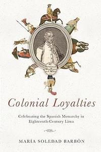 Colonial Loyalties Celebrating the Spanish Monarchy in Eighteenth-Century Lima