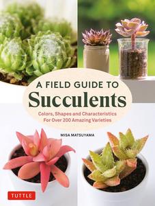 A Field Guide to Succulents Colors, Shapes and Characteristics for Over 200 Amazing Varieties