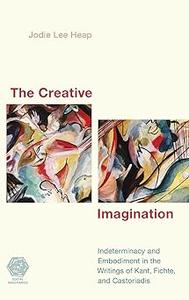The Creative Imagination Indeterminacy and Embodiment in the Writings of Kant, Fichte, and Castoriadis