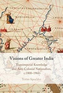 Visions of Greater India Transimperial Knowledge and Anti–Colonial Nationalism, c.1800–1960