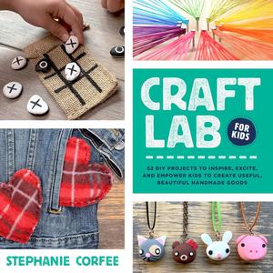 Craft Lab for Kids 52 DIY Projects to Inspire, Excite, and Empower Kids to Create Useful