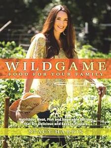 Wild Game Food for Your Family Nutritious Meat, Fish, and Vegetable Recipes that are Delicious and Easy to Prep are