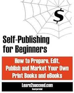 Self–Publishing for Beginners How to Prepare, Edit, Publish and Market Your Own Print Books and eBooks