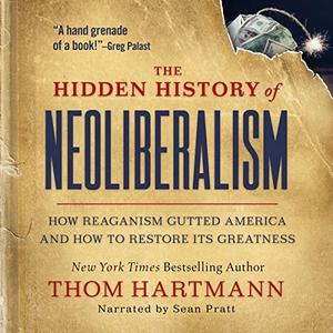 The Hidden History of Neoliberalism How Reaganism Gutted America and How to Restore Its Greatness