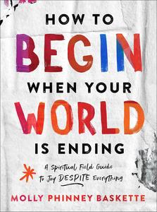 How to Begin When Your World Is Ending A Spiritual Field Guide to Joy Despite Everything