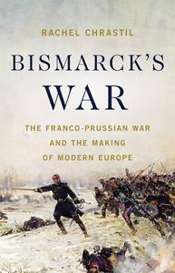 Bismarck's War The Franco–Prussian War and the Making of Modern Europe